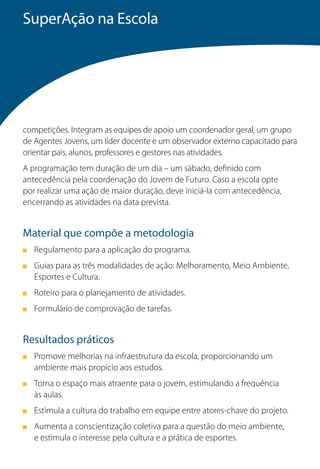 SuperAção na Escola




competições. Integram as equipes de apoio um coordenador geral, um grupo
de Agentes Jovens, um líder docente e um observador externo capacitado para
orientar pais, alunos, professores e gestores nas atividades.
A programação tem duração de um dia – um sábado, definido com
antecedência pela coordenação do Jovem de Futuro. Caso a escola opte
por realizar uma ação de maior duração, deve iniciá-la com antecedência,
encerrando as atividades na data prevista.


Material que compõe a metodologia
   Regulamento para a aplicação do programa.
   Guias para as três modalidades de ação: Melhoramento, Meio Ambiente,
   Esportes e Cultura.
   Roteiro para o planejamento de atividades.
   Formulário de comprovação de tarefas.


Resultados práticos
   Promove melhorias na infraestrutura da escola, proporcionando um
   ambiente mais propício aos estudos.
   Torna o espaço mais atraente para o jovem, estimulando a frequência
   às aulas.
   Estimula a cultura do trabalho em equipe entre atores-chave do projeto.
   Aumenta a conscientização coletiva para a questão do meio ambiente,
   e estimula o interesse pela cultura e a prática de esportes.
 