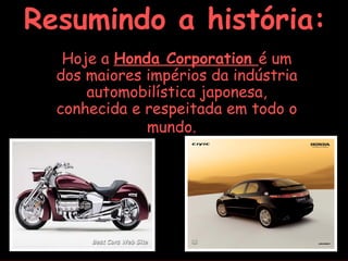 Resumindo a história:
   Hoje a Honda Corporation é um
  dos maiores impérios da indústria
      automobilística japonesa,
  conhecida e respeitada em todo o
              mundo.
 