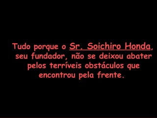 Tudo porque o Sr. Soichiro Honda,
 seu fundador, não se deixou abater
    pelos terríveis obstáculos que
       encontrou pela frente.
 