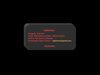 CRÉDITOS:
Imagens: Internet
Texto: Motivando em Rede – Adonai Zanoni
Música: The Secret (Internet)
Formatação: Eglair Amaral - eglairmari@gmail.com


                  30/04/2007
 
