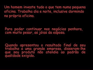 Um homem investe tudo o que tem numa pequena
oficina. Trabalha dia e noite, inclusive dormindo
na própria oficina.


Para poder continuar nos negócios penhora,
com muito pesar, as jóias da esposa.


Quando apresentou o resultado final de seu
trabalho a uma grande empresa, disseram-lhe
que seu produto não atendia ao padrão de
qualidade exigido.
 