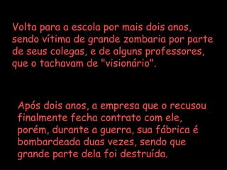 Volta para a escola por mais dois anos,
sendo vítima de grande zombaria por parte
de seus colegas, e de alguns professores,
que o tachavam de "visionário".



 Após dois anos, a empresa que o recusou
 finalmente fecha contrato com ele,
 porém, durante a guerra, sua fábrica é
 bombardeada duas vezes, sendo que
 grande parte dela foi destruída.
 