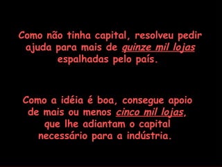 Como não tinha capital, resolveu pedir
 ajuda para mais de quinze mil lojas
       espalhadas pelo país.



Como a idéia é boa, consegue apoio
 de mais ou menos cinco mil lojas,
    que lhe adiantam o capital
   necessário para a indústria.
 