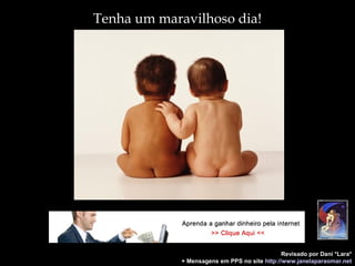 Tenha um maravilhoso dia!
Revisado por Dani *Lara*
+ Mensagens em PPS no site http://www.janelaparaomar.net
 