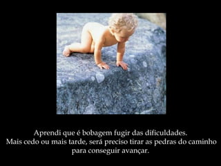 Aprendi que é bobagem fugir das dificuldades.
 Mais cedo ou mais tarde, será preciso tirar as pedras do caminho
para conseguir avançar.
 