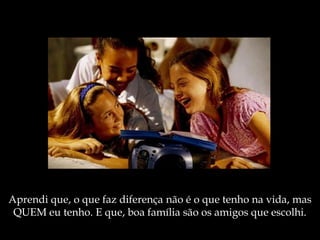 Aprendi que, o que faz diferença não é o que tenho na vida, mas
QUEM eu tenho. E que, boa família são os amigos que escolhi.
 