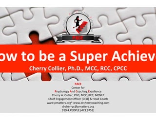 ow	
  to	
  be	
  a	
  Super	
  Achieve
Cherry	
  Collier,	
  Ph.D.,	
  MCC,	
  RCC,	
  CPCC	
  
PACE	
  
Center	
  for	
  
Psychology	
  And	
  Coaching	
  Excellence	
  
Cherry	
  A.	
  Collier,	
  PhD,	
  MCC,	
  RCC,	
  MCNLP	
  
Chief	
  Engagement	
  Oﬃcer	
  (CEO)	
  &	
  Head	
  Coach	
  
www.pmaFers.org*	
  www.drcherrycoaching.com	
  
drcherryc@pmaFers.org	
  
919	
  4.PEOPLE	
  (473.6753)	
  
 