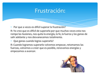 Por que a veces es difícil superar la frustración?
R: Yo creo que es difícil de superarla por que muchas veces esta nos
rompe las ilusiones, nos quita la energía, la fe, la fuerza y las ganas de
salir adelante y nos desvanecemos totalmente.
Que ganas cuando logras superarlo?
R: Cuando logramos superarlo volvemos empezar, retomamos las
fuerzas, volvemos a creer que es posible, renovamos energías y
empezamos a avanzar.
Frustración:
 