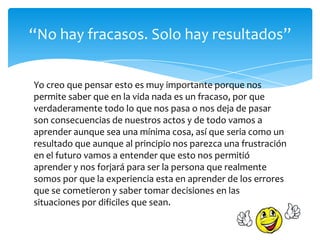 Yo creo que pensar esto es muy importante porque nos
permite saber que en la vida nada es un fracaso, por que
verdaderamente todo lo que nos pasa o nos deja de pasar
son consecuencias de nuestros actos y de todo vamos a
aprender aunque sea una mínima cosa, así que seria como un
resultado que aunque al principio nos parezca una frustración
en el futuro vamos a entender que esto nos permitió
aprender y nos forjará para ser la persona que realmente
somos por que la experiencia esta en aprender de los errores
que se cometieron y saber tomar decisiones en las
situaciones por dificiles que sean.
“No hay fracasos. Solo hay resultados”
 