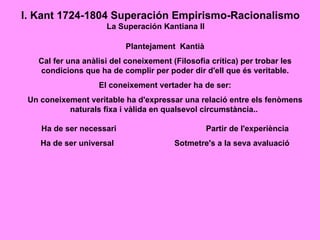 I. Kant 1724-1804 Superación Empirismo-Racionalismo
                     La Superación Kantiana II

                           Plantejament Kantià
   Cal fer una anàlisi del coneixement (Filosofia crítica) per trobar les
   condicions que ha de complir per poder dir d'ell que és veritable.
                   El coneixement vertader ha de ser:
 Un coneixement veritable ha d'expressar una relació entre els fenòmens
           naturals fixa i vàlida en qualsevol circumstància..

    Ha de ser necessari                          Partir de l'experiència
    Ha de ser universal                 Sotmetre's a la seva avaluació
 