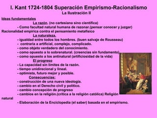 I. Kant 1724-1804 Superación Empirismo-Racionalismo
                                   La Ilustración II
Ideas fundamentales
                   La razón. (no cartesiana sino científica)
         - Como facultad natural humana de razonar.(pensar conocer y juzgar)
Racionalidad empírica contra el pensamiento metafísico
                   La naturaleza.
         - igualdad entre todos los hombres. (buen salvaje de Rousseau)
         - contraria a artificial, complejo, complicado.
         - como objeto verdadero del conocimiento.
         - como opuesto a lo sobrenatural. (creencias sin fundamento)
         - como opuesto a los antinatural (artificiosidad de la vida)
                   El progreso
         - La capacidad sin límites de la razón.
         - tiempo unidirecional y lineal.
         - optimista, futuro mejor y posible.
                 Consecuencias:
         - construcción de una nueva ideología.
         - cambio en el Derecho civil y político.
         - cambio concepción de progreso
         - cambios en la religión.(crítica a la religión católica) Religión
natural
         - Elaboración de la Enciclopedia (el saber) basada en el empirismo.
 