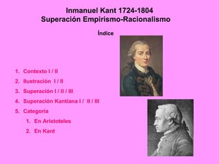 Inmanuel Kant 1724-1804
           Superación Empirismo-Racionalismo
                                  Índice




1. Contexto I / II
2. Ilustración I / II
3. Superación I / II / III
4. Superación Kantiana I / II / III
5. Categoría
    1. En Aristoteles
    2. En Kant
 