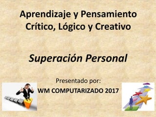 Superación Personal
Presentado por:
WM COMPUTARIZADO 2017
Aprendizaje y Pensamiento
Crítico, Lógico y Creativo
 