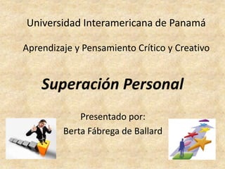 Universidad Interamericana de Panamá Aprendizaje y Pensamiento Crítico y Creativo Superación Personal Presentado por: Berta Fábrega de Ballard 