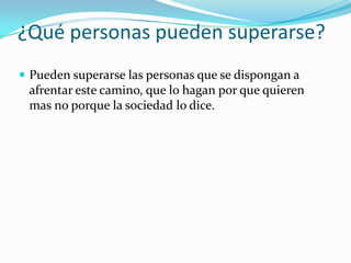 ¿Qué personas pueden superarse?
Pueden superarse las personas que se dispongan a
afrentar este camino, que lo hagan por que quieren
mas no porque la sociedad lo dice.