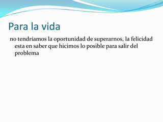 Para la vida
no tendríamos la oportunidad de superarnos, la felicidad
esta en saber que hicimos lo posible para salir del
problema