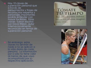  Hay 10 claves de 
superación personal que 
a través de 
pensamientos y frases de 
reconocidos expertos y 
personajes importantes 
podrás entender con 
mayor facilidad. Estas 
claves fueron escritos 
por David Riklan, autor 
internacionalmente 
reconocido en temas de 
superación personal. 
 Sin embargo, estas 
claves no servirán de 
nada si no se aplican a 
la vida diaria de cada 
persona. La información 
por si sola no tiene valor 
al menos de que vaya 
acompañada por su 
respectiva aplicación. 
 