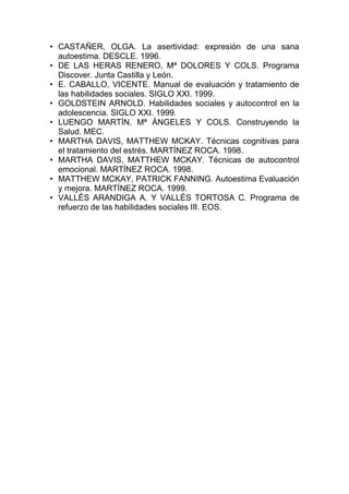 • CASTAÑER, OLGA. La asertividad: expresión de una sana
autoestima. DESCLE. 1996.
• DE LAS HERAS RENERO, Mª DOLORES Y COLS. Programa
Discover. Junta Castilla y León.
• E. CABALLO, VICENTE. Manual de evaluación y tratamiento de
las habilidades sociales. SIGLO XXI. 1999.
• GOLDSTEIN ARNOLD. Habilidades sociales y autocontrol en la
adolescencia. SIGLO XXI. 1999.
• LUENGO MARTÍN, Mª ÁNGELES Y COLS. Construyendo la
Salud. MEC.
• MARTHA DAVIS, MATTHEW MCKAY. Técnicas cognitivas para
el tratamiento del estrés. MARTÍNEZ ROCA. 1998.
• MARTHA DAVIS, MATTHEW MCKAY. Técnicas de autocontrol
emocional. MARTÍNEZ ROCA. 1998.
• MATTHEW MCKAY, PATRICK FANNING. Autoestima Evaluación
y mejora. MARTÍNEZ ROCA. 1999.
• VALLÉS ARANDIGA A. Y VALLÉS TORTOSA C. Programa de
refuerzo de las habilidades sociales III. EOS.
 
