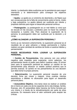 intento. La desilusión debe sustituirse por la persistencia para seguir
intentando y la determinación para conseguir los objetivos
deseados.
• Apatía. La apatía es un sinónimo de desinterés y de flojera que
son consecuencias de la falta de conocimiento sobre el tema, miedo
y baja autoestima. La apatía deberá ser sustituida por interés y
propósito definido para lograr el desarrollo personal continuo.
• Postergación. La postergación es un mal hábito (o vicio) que
se escuda en las excusas y pretextos para no hacer los cambios
necesarios a nuestra vida. Para alcanzar la superación de la
persona, la postergación debe ser sustituida por la decisión y el
coraje.
¿CÓMO ALCANZAR LA SUPERACIÓN PERSONAL?
Como ya se mencionó anteriormente, la superación personal es el
resultado de un gran esfuerzo y trabajo permanente e implica
realizar una gran cantidad de cambios de fondo a nuestros hábitos y
pensamientos.
PASOS NECESARIOS PARA LOGRAR LA SUPERACIÓN
PERSONAL.
• Cambio de Pensamientos. Una persona con una actitud
negativa está impedida para superarse, como sabemos, los
pensamientos tienen el poder para definir nuestras vidas. El primer
paso para la superación personal es realizar un cambio en los
pensamientos para alcanzar un estado (actitud positiva) que le
permita avanzar. El cambio en los pensamientos es una decisión
que debe tomar la propia persona.
• Determinación. La superación personal requiere de una
decisión firme por crecer y mejorar. Unos cuantos intentos
esporádicos o débiles no alcanzarán para lograr un desarrollo
personal pleno.
• Autoanálisis Objetivo. Una tarea clave es realizar un análisis
de si mismo en cada uno de los aspectos de la vida (trabajo, familia,
finanzas, etc). El autoanálisis debe hacerse de forma honesta por
uno mismo o a través de la retroalimentación por parte de otras
personas. Es necesario tener el valor suficiente para aceptar las
críticas.
 
