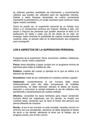 se obtienen grandes cantidades de información y conocimientos
valiosos que pueden ser utilizados para los siguientes intentos.
Debido a estos fracasos temporales se vuelve sumamente
importante la persistencia y el coraje necesario para continuar hasta
lograr nuestro cometido.
Como se puede ver, la superación personal es un trabajo muy
arduo y un compromiso continuo por mejorar. Debido a esto, son
pocas o ninguna las personas que pueden alcanzar el éxito (o la
perfección) en todas y cada una de las áreas de su vida, sin
embargo, todos tenemos la posibilidad de mejorar sustancialmente
nuestras vidas, el secreto está en la determinación que tengamos
para conseguirlo.
LOS 8 ASPECTOS DE LA SUPERACION PERSONAL
8 aspectos de la superación: físico, económico, estético, intelectual,
afectivo, social, moral y espiritual.
Físico: tener disciplina y lograr cumplir con un programa mínimo de
ejercicios para mejor la calidad de vida.
Estético: cuidado del cuerpo (x ejemplo en lo que se refiere a la
elección de alimento)
Económico: tratar de ser ordenados en nuestras cuentas o gastos
Intelectual: constantemente el ser humano debe crecer
intelectualmente para ello debe enriquecerse de múltiples
conocimientos, se debe estimular siempre el deseo de buscar,
descubrir y comunicar la verdad mediante el uso de métodos más
penetrantes y esclarecedores de nuestra realidad.
Afectivo.- consolidar los lazos familiares para mayor contención
humana Moral ser respetuoso con los demás, no invadir con
nuestras ideas, olvidando que se tiene al frente otra persona que
piensa diferente de nosotros
Social.- al ser el ser humano un ente sociable, necesita convivir en
armonía con sus semejantes, asimismo se debe despertar el deseo
de servir a los demás, alentando el amor por el trabajo, por el
progreso social y por el bien común.
 