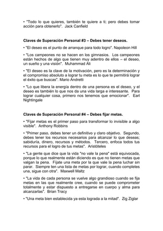• "Todo lo que quieres, también te quiere a ti; pero debes tomar
acción para obtenerlo". Jack Canfield
Claves de Superación Personal #3 – Debes tener deseos.
• "El deseo es el punto de arranque para todo logro". Napoleon Hill
• "Los campeones no se hacen en los gimnasios. Los campeones
están hechos de algo que tienen muy adentro de ellos – el deseo,
un sueño y una visión". Muhammad Ali
• "El deseo es la clave de la motivación, pero es la determinación y
el compromiso absoluto a lograr tu meta es lo que te permitirá lograr
el éxito que buscas". Mario Andretti
• "Lo que libera la energía dentro de una persona es el deseo, y el
deseo es también lo que nos da una vida larga e interesante. Para
lograr cualquier cosa, primero nos tenemos que emocionar". Earl
Nightingale
Claves de Superación Personal #4 – Debes fijar metas.
• "Fijar metas es el primer paso para transformar lo invisible a algo
visible". Anthony Robbins
• "Primer paso, debes tener un definitivo y claro objetivo. Segundo,
debes tener los recursos necesarios para alcanzar lo que deseas;
sabiduría, dinero, recursos y métodos. Tercero, enfoca todos tus
recursos para el logro de tus metas". Aristóteles
• "La gente que dice que la vida "no vale la pena" está equivocada,
porque lo que realmente están diciendo es que no tienen metas que
valgan la pena. Fíjate una meta por la que vale la pena luchar sin
parar. Siempre ten una lista de metas por lograr, cuando completes
una, sigue con otra". Maxwell Maltz
• "La vida de cada persona se vuelve algo grandioso cuando se fija
metas en las que realmente cree, cuando se puede comprometer
totalmente y estar dispuesto a entregarse en cuerpo y alma para
alcanzarlas". Brian Tracy
• "Una meta bien establecida ya esta lograda a la mitad". Zig Ziglar
 