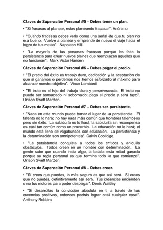 Claves de Superación Personal #5 – Debes tener un plan.
• "Si fracasas al planear, estas planeando fracasar". Anónimo
• "Cuando fracasas debes verlo como una señal de que tu plan no
era bueno. Vuelve a planear y emprende de nuevo el viaje hacia el
logro de tus metas". Napoleon Hill
• "La mayoría de las personas fracasan porque les falta la
persistencia para crear nuevos planes que reemplazan aquellos que
no funcionan". Mark Victor Hansen
Claves de Superación Personal #6 – Debes pagar el precio.
• "El precio del éxito es trabajo duro, dedicación y la aceptación de
que si ganamos o perdemos nos hemos esforzado al máximo para
alcanzar nuestro objetivo". Vince Lombardi
• "El éxito es el hijo del trabajo duro y perseverancia. El éxito no
puede ser sonsacado ni sobornado; paga el precio y será tuyo".
Orison Swett Marden
Claves de Superación Personal #7 – Debes ser persistente.
• "Nada en este mundo puede tomar el lugar de la persistencia. El
talento no lo hará; no hay nada más común que hombres talentosos
pero sin éxito. La sabiduría no lo hará; la sabiduría sin recompensa
es casi tan común como un proverbio. La educación no lo hará; el
mundo está lleno de vagabundos con educación. La persistencia y
la determinación son omnipotentes". Calvin Coolidge.
• "La persistencia conquista a todos los críticos y aniquila
obstáculos. Todos creen en un hombre con determinación. La
gente sabe que cuando inicia algo, la batalla esta mitad ganada
porque su regla personal es que termina todo lo que comienza".
Orison Swett Marden
Claves de Superación Personal #8 – Debes creer.
• "Si crees que puedes, lo más seguro es que así será. Si crees
que no puedes, definitivamente así será. Tus creencias encienden
o no tus motores para poder despegar". Denis Waitley
• "Si desarrollas la convicción absoluta en ti a través de tus
creencias positivas, entonces podrás lograr casi cualquier cosa".
Anthony Robbins
 