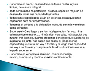    Superarse es crecer, desarrollarse en forma continua y sin
    límites, de manera integral.
   Todo ser humano es perfectible, es decir, capaz de mejorar, de
    desarrollar todas sus capacidades innatas.
   Todas estas capacidades están en potencia, o sea que están
    esperando para ser desarrolladas.
   Tenemos el derecho y la obligación todos, de ser más y mejores
    como personas.
   Superarse NO es llegar a ser tan inteligente, tan famoso, ni tan
    admirado como fulano.... , ni más rico, más culto, más popular que
    zutano. Por ejemplo, cuando crecemos pensando que superarse es
    superar al de junto, nos pasan dos cosas: sí tengo menos
    capacidad que el otro me voy a frustrar y si tengo más capacidad
    me voy a conformar y cualquiera de las dos situaciones me va a
    impedir superarme.
   Superarse es vencerse a sí mismo, competir consigo
    mismo, esforzarse y rendir al máximo continuamente.
 