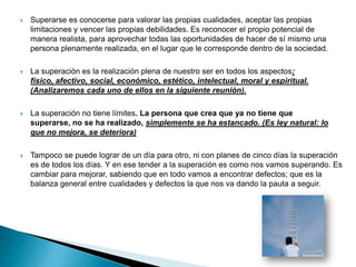    Superarse es conocerse para valorar las propias cualidades, aceptar las propias
    limitaciones y vencer las propias debilidades. Es reconocer el propio potencial de
    manera realista, para aprovechar todas las oportunidades de hacer de sí mismo una
    persona plenamente realizada, en el lugar que le corresponde dentro de la sociedad.

   La superación es la realización plena de nuestro ser en todos los aspectos:
    físico, afectivo, social, económico, estético, intelectual, moral y espiritual.
    (Analizaremos cada uno de ellos en la siguiente reunión).

   La superación no tiene límites. La persona que crea que ya no tiene que
    superarse, no se ha realizado, simplemente se ha estancado. (Es ley natural: lo
    que no mejora, se deteriora)

   Tampoco se puede lograr de un día para otro, ni con planes de cinco días la superación
    es de todos los días. Y en ese tender a la superación es como nos vamos superando. Es
    cambiar para mejorar, sabiendo que en todo vamos a encontrar defectos; que es la
    balanza general entre cualidades y defectos la que nos va dando la pauta a seguir.
 