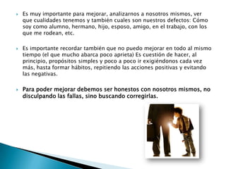    Es muy importante para mejorar, analizarnos a nosotros mismos, ver
    que cualidades tenemos y también cuales son nuestros defectos: Cómo
    soy como alumno, hermano, hijo, esposo, amigo, en el trabajo, con los
    que me rodean, etc.

   Es importante recordar también que no puedo mejorar en todo al mismo
    tiempo (el que mucho abarca poco aprieta) Es cuestión de hacer, al
    principio, propósitos simples y poco a poco ir exigiéndonos cada vez
    más, hasta formar hábitos, repitiendo las acciones positivas y evitando
    las negativas.

   Para poder mejorar debemos ser honestos con nosotros mismos, no
    disculpando las fallas, sino buscando corregirlas.
 