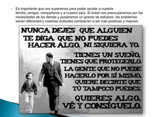    Es importante que nos superemos para poder ayudar a nuestra
    familia, amigos, compañeros y a nuestro país. Si todos nos preocupáramos por las
    necesidades de los demás y pusiéramos un granito de esfuerzo, los problemas
    serían diferentes y nuestras actitudes cambiarían a ser más positivas y mejores.
 