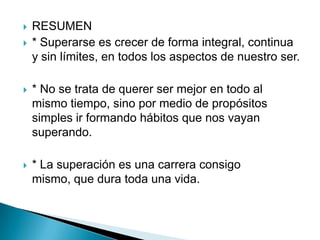    RESUMEN
   * Superarse es crecer de forma integral, continua
    y sin límites, en todos los aspectos de nuestro ser.

   * No se trata de querer ser mejor en todo al
    mismo tiempo, sino por medio de propósitos
    simples ir formando hábitos que nos vayan
    superando.

   * La superación es una carrera consigo
    mismo, que dura toda una vida.
 