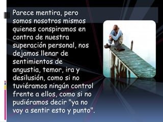 Parece mentira, pero somos nosotros mismos quienes conspiramos en contra de nuestra superación personal, nos dejamos llenar de sentimientos de angustia, temor, ira y desilusión, como si no tuviéramos ningún control frente a ellos, como si no pudiéramos decir "ya no voy a sentir esto y punto". 