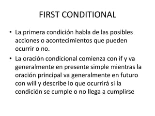 FIRST CONDITIONAL
• La primera condición habla de las posibles
acciones o acontecimientos que pueden
ocurrir o no.
• La oración condicional comienza con if y va
generalmente en presente simple mientras la
oración principal va generalmente en futuro
con will y describe lo que ocurrirá si la
condición se cumple o no llega a cumplirse
 