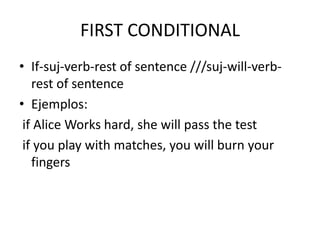 FIRST CONDITIONAL
• If-suj-verb-rest of sentence ///suj-will-verb-
rest of sentence
• Ejemplos:
if Alice Works hard, she will pass the test
if you play with matches, you will burn your
fingers
 