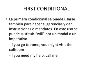 FIRST CONDITIONAL
• La primera condicional se puede usarse
también para hacer sugerencias y dar
instrucciones o mandatos. En este uso se
puede sustituir “will” por un modal o un
imperativo.
-if you go to rome, you might visit the
coliseum
-if you need my help, call me
 
