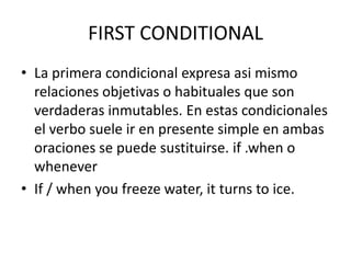 FIRST CONDITIONAL
• La primera condicional expresa asi mismo
relaciones objetivas o habituales que son
verdaderas inmutables. En estas condicionales
el verbo suele ir en presente simple en ambas
oraciones se puede sustituirse. if .when o
whenever
• If / when you freeze water, it turns to ice.
 