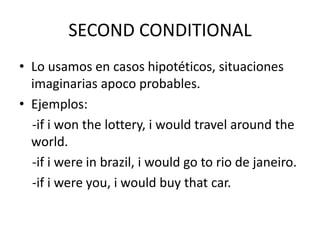 SECOND CONDITIONAL
• Lo usamos en casos hipotéticos, situaciones
imaginarias apoco probables.
• Ejemplos:
-if i won the lottery, i would travel around the
world.
-if i were in brazil, i would go to rio de janeiro.
-if i were you, i would buy that car.
 