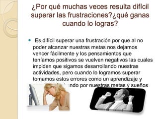 ¿Por qué muchas veces resulta difícil
superar las frustraciones?¿qué ganas
cuando lo logras?
 Es difícil superar una frustración por que al no
poder alcanzar nuestras metas nos dejamos
vencer fácilmente y los pensamientos que
teníamos positivos se vuelven negativos las cuales
impiden que sigamos desarrollando nuestras
actividades, pero cuando lo logramos superar
tomamos estos errores como un aprendizaje y
seguimos luchando por nuestras metas y sueños
 