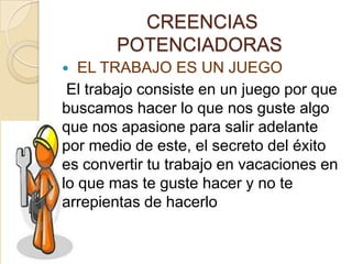 CREENCIAS
POTENCIADORAS
 EL TRABAJO ES UN JUEGO
El trabajo consiste en un juego por que
buscamos hacer lo que nos guste algo
que nos apasione para salir adelante
por medio de este, el secreto del éxito
es convertir tu trabajo en vacaciones en
lo que mas te guste hacer y no te
arrepientas de hacerlo
 
