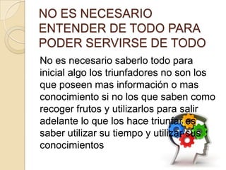 NO ES NECESARIO
ENTENDER DE TODO PARA
PODER SERVIRSE DE TODO
No es necesario saberlo todo para
inicial algo los triunfadores no son los
que poseen mas información o mas
conocimiento si no los que saben como
recoger frutos y utilizarlos para salir
adelante lo que los hace triunfar es
saber utilizar su tiempo y utilizar sus
conocimientos
 