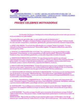 SUPERACION PERSONAL | | | LA PAZ | solo hay una oportunidad en esta vida | LA
FELICIDAD | PROSPERIDAD | LA FE | CONTACTENOS | calidad de servicio | FRASES CELEBRES
MOTIVADORAS | MALOS HABITOS,CRENCIAS Y EXCUSAS(LA VACA)



      FRASES CELEBRES MOTIVADORAS



             Un hombre de fuerza e inteligencia extraordinaria puede no ser más que un cero
en la sociedad si no sabe hablar"

"Lo maravilloso de aprender algo, es que nadie puede arrebatárnoslo."
- NEGOCIACIÓN- "El saber y la razón hablan, la ignorancia y el error gritan" (Arturo Graf)-
En este mundo competitivo, cambiante, globalizado, permanentemente estamos negociando.

2- EPOCA DE CRISIS- "Convierte las dificultades en ventajas" (Dale Carnegie)- "Un mar
calmado no hace buenos marineros" (Proverbio inglés)- No dejarse influenciar más de la
cuenta por la crisis.

3- VENTAS, LA PROFESIÓN DEL FUTURO- "Un optimista ve una oportunidad en toda
calamidad. Un pesimista, ve una calamidad en toda oportunidad" (Winston Churchill)-
Ventas es, hoy, una auténtica profesión, y es la más requerida en todo el mundo.

4- DISTINTAS FORMAS EN LA VENTA- "Lo que forma nuestra suerte no es lo que
experimentemos, sino nuestra manera de sentirlo" (Marie von Ebner) Hay diversas formas
para vender. La mejor es hacerlo personalmente, pero también está la venta telef ónica,
mediante cartas y correo electrónico, repartiendo folletos, etcétera.

5- DOS CLASES DE VENDEDORES- "Todas las personas nacen como original; la mayoría
mueren como copia" (Anónimo)- En Ventas también se aplica la Regla 20-80, en el sentido
que el 20% de los vendedores son los que se llevan el 80% de las comisiones.

6- CAPACITACIÓN EN VENTAS, LECTURA Y ORTOGRAFÍA- "La lectura es a la inteligencia lo
que el ejercicio es al cuerpo" (Richard Steele)- El hombre tiene capacidades innatas pero
también están las adquiridas, y es en este rubro donde tenemos la responsabilidad de crecer,
en incesante y eterna búsqueda.

7- ACTITUD, DISCIPLINA y PERSISTENCIA- "La disciplina es la parte más importante del
éxito" (Truman Capote)- Usted tiene que tener una actitud de constancia, disciplina, esfuerzo
y perseverancia inalterables, para llegar al éxito y que éste perdure.

8- CONVICCIÓN- "La confianza en sí mismo es el primer secreto del éxito" (Ralph Waldo
Emerson)- En cualquier ámbito en el que se mueva, debe tener convicción de lo que dice y
hace.

9- ENTUSIASMO- "Los años arrugan la piel, pero renunciar al entusiasmo arruga el alma"
(Albert Schweitzer)- Muy pocas cosas, o nada importante podrá hacer si antes no se nutre de
entusiasmo.
MOTIVACIÓN- "Recuerda que el día en que naciste todos reían y tú llorabas; vive de tal
manera que cuando mueras, todos lloren y tu rías" (Proverbio persa) - ¿En cuánto influye el
 