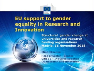 Mina Stareva
Head of Sector - Gender
Unit B6 – Inclusive societies
DG Research and Innovation
EU support to gender
equality in Research and
Innovation
Structural gender change at
universities and research
funding organisations
Madrid, 16 November 2018
 