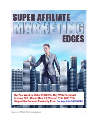 Supreme Affiliate Marketing Wizard 1
S
Do You Want to Make $1000 Per Day With Perpetual
Income 365 - Brand New 3.0 Version This 2021 This
Helped Me Become Finacially Free. For More Info CLICK HERE
 