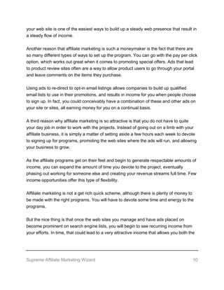Supreme Affiliate Marketing Wizard 10
your web site is one of the easiest ways to build up a steady web presence that result in
a steady flow of income.
Another reason that affiliate marketing is such a moneymaker is the fact that there are
so many different types of ways to set up the program. You can go with the pay per click
option, which works out great when it comes to promoting special offers. Ads that lead
to product review sites often are a way to allow product users to go through your portal
and leave comments on the items they purchase.
Using ads to re-direct to opt-in email listings allows companies to build up qualified
email lists to use in their promotions, and results in income for you when people choose
to sign up. In fact, you could conceivably have a combination of these and other ads on
your site or sites, all earning money for you on a continual basis.
A third reason why affiliate marketing is so attractive is that you do not have to quite
your day job in order to work with the projects. Instead of going out on a limb with your
affiliate business, it is simply a matter of setting aside a few hours each week to devote
to signing up for programs, promoting the web sites where the ads will run, and allowing
your business to grow.
As the affiliate programs get on their feet and begin to generate respectable amounts of
income, you can expand the amount of time you devote to the project, eventually
phasing out working for someone else and creating your revenue streams full time. Few
income opportunities offer this type of flexibility.
Affiliate marketing is not a get rich quick scheme, although there is plenty of money to
be made with the right programs. You will have to devote some time and energy to the
programs.
But the nice thing is that once the web sites you manage and have ads placed on
become prominent on search engine lists, you will begin to see recurring income from
your efforts. In time, that could lead to a very attractive income that allows you both the
 