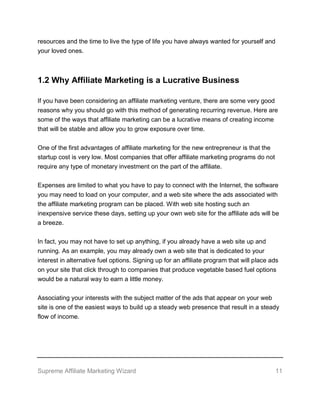 Supreme Affiliate Marketing Wizard 11
resources and the time to live the type of life you have always wanted for yourself and
your loved ones.
1.2 Why Affiliate Marketing is a Lucrative Business
If you have been considering an affiliate marketing venture, there are some very good
reasons why you should go with this method of generating recurring revenue. Here are
some of the ways that affiliate marketing can be a lucrative means of creating income
that will be stable and allow you to grow exposure over time.
One of the first advantages of affiliate marketing for the new entrepreneur is that the
startup cost is very low. Most companies that offer affiliate marketing programs do not
require any type of monetary investment on the part of the affiliate.
Expenses are limited to what you have to pay to connect with the Internet, the software
you may need to load on your computer, and a web site where the ads associated with
the affiliate marketing program can be placed. With web site hosting such an
inexpensive service these days, setting up your own web site for the affiliate ads will be
a breeze.
In fact, you may not have to set up anything, if you already have a web site up and
running. As an example, you may already own a web site that is dedicated to your
interest in alternative fuel options. Signing up for an affiliate program that will place ads
on your site that click through to companies that produce vegetable based fuel options
would be a natural way to earn a little money.
Associating your interests with the subject matter of the ads that appear on your web
site is one of the easiest ways to build up a steady web presence that result in a steady
flow of income.
 