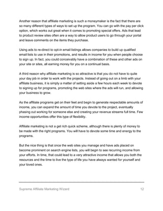 Supreme Affiliate Marketing Wizard 12
Another reason that affiliate marketing is such a moneymaker is the fact that there are
so many different types of ways to set up the program. You can go with the pay per click
option, which works out great when it comes to promoting special offers. Ads that lead
to product review sites often are a way to allow product users to go through your portal
and leave comments on the items they purchase.
Using ads to re-direct to opt-in email listings allows companies to build up qualified
email lists to use in their promotions, and results in income for you when people choose
to sign up. In fact, you could conceivably have a combination of these and other ads on
your site or sites, all earning money for you on a continual basis.
A third reason why affiliate marketing is so attractive is that you do not have to quite
your day job in order to work with the projects. Instead of going out on a limb with your
affiliate business, it is simply a matter of setting aside a few hours each week to devote
to signing up for programs, promoting the web sites where the ads will run, and allowing
your business to grow.
As the affiliate programs get on their feet and begin to generate respectable amounts of
income, you can expand the amount of time you devote to the project, eventually
phasing out working for someone else and creating your revenue streams full time. Few
income opportunities offer this type of flexibility.
Affiliate marketing is not a get rich quick scheme, although there is plenty of money to
be made with the right programs. You will have to devote some time and energy to the
programs.
But the nice thing is that once the web sites you manage and have ads placed on
become prominent on search engine lists, you will begin to see recurring income from
your efforts. In time, that could lead to a very attractive income that allows you both the
resources and the time to live the type of life you have always wanted for yourself and
your loved ones.
 