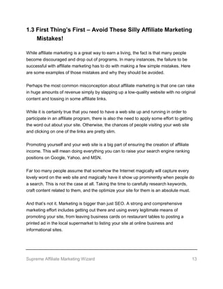 Supreme Affiliate Marketing Wizard 13
1.3 First Thing’s First – Avoid These Silly Affiliate Marketing
Mistakes!
While affiliate marketing is a great way to earn a living, the fact is that many people
become discouraged and drop out of programs. In many instances, the failure to be
successful with affiliate marketing has to do with making a few simple mistakes. Here
are some examples of those mistakes and why they should be avoided.
Perhaps the most common misconception about affiliate marketing is that one can rake
in huge amounts of revenue simply by slapping up a low-quality website with no original
content and tossing in some affiliate links.
While it is certainly true that you need to have a web site up and running in order to
participate in an affiliate program, there is also the need to apply some effort to getting
the word out about your site. Otherwise, the chances of people visiting your web site
and clicking on one of the links are pretty slim.
Promoting yourself and your web site is a big part of ensuring the creation of affiliate
income. This will mean doing everything you can to raise your search engine ranking
positions on Google, Yahoo, and MSN.
Far too many people assume that somehow the Internet magically will capture every
lovely word on the web site and magically have it show up prominently when people do
a search. This is not the case at all. Taking the time to carefully research keywords,
craft content related to them, and the optimize your site for them is an absolute must.
And that’s not it. Marketing is bigger than just SEO. A strong and comprehensive
marketing effort includes getting out there and using every legitimate means of
promoting your site, from leaving business cards on restaurant tables to posting a
printed ad in the local supermarket to listing your site at online business and
informational sites.
 