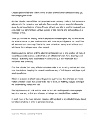 Supreme Affiliate Marketing Wizard 14
Choosing to consider this sort of activity a waste of time is more or less deciding you
want the program to fail.
Another mistake many affiliate partners make is not choosing products that have some
relevance to the content of your web site. For example, you run a wonderful web site
about the care and training of dogs. People will visit your site to see the images of your
pets, read your comments on various aspects of dog training, and perhaps to post a
message or two.
Since your visitors will already have an expressed interest in pets, why not make sure
the ads that reside on your site have to do with some aspect of pets or pet care? You
will earn much more money if this is the case, rather than having ads that have to do
with home decorating or some other subject.
Keeping your site content and the ads more or less relevant to one another will make it
easier to generate revenue, and not fail as an affiliate marketer. Now, this may seem
intuitive – but many make this mistake in subtle ways (i.e. they mismatch their
customers with products).
One final mistake that many affiliate marketers make is not sprucing up their web sites
from time to time. Keeping the content fresh is one way of building and keeping a loyal
reading audience.
If there is a reason to check back with your site every week, then chances are repeat
visitors will click on ads that appear to be new to them, or that they enjoyed looking at
the last time they visited your site.
Keeping the same old look and the same old text with nothing new to entice people
back is a sure way to limit your chances at being a successful affiliate marketer.
In short, most of the more common mistakes all track back to an attitude that you do not
have to do anything in order to generate revenue.
 