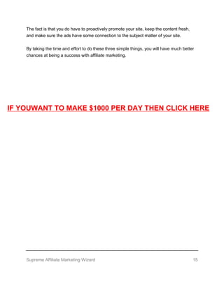 Supreme Affiliate Marketing Wizard 15
The fact is that you do have to proactively promote your site, keep the content fresh,
and make sure the ads have some connection to the subject matter of your site.
By taking the time and effort to do these three simple things, you will have much better
chances at being a success with affiliate marketing.
IF YOUWANT TO MAKE $1000 PER DAY THEN CLICK HERE
 