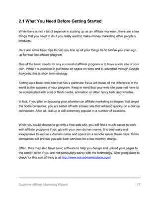 Supreme Affiliate Marketing Wizard 17
2.1 What You Need Before Getting Started
While there is not a lot of expense in starting up as an affiliate marketer, there are a few
things that you need to do if you really want to make money marketing other people’s
products.
Here are some basic tips to help you line up all your things to do before you ever sign
up for that first affiliate program.
One of the basic needs for any successful affiliate program is to have a web site of your
own. While it is possible to purchase ad space on sites and to advertise through Google
Adwords, this is short term strategy.
Setting up a basic web site that has a particular focus will make all the difference in the
world to the success of your program. Keep in mind that your web site does not have to
be complicated with a lot of flash media, animation or other fancy bells and whistles.
In fact, if you plan on focusing your attention on affiliate marketing strategies that target
the home consumer, you are better off with a basic site that will load quickly on a dial up
connection. After all, dial-up is still extremely popular in a number of locations.
While you could choose to go with a free web site, you will find it much easier to work
with affiliate programs if you go with your own domain name. It is very easy and
inexpensive to secure a domain name and space on a remote server these days. Some
companies will provide you with both services for a low monthly charge.
Often, they may also have basic software to help you design and upload your pages to
the server, even if you are not particularly savvy with the technology. One great place to
check for this sort of thing is at http://www.soloadmarketplace.com/
 